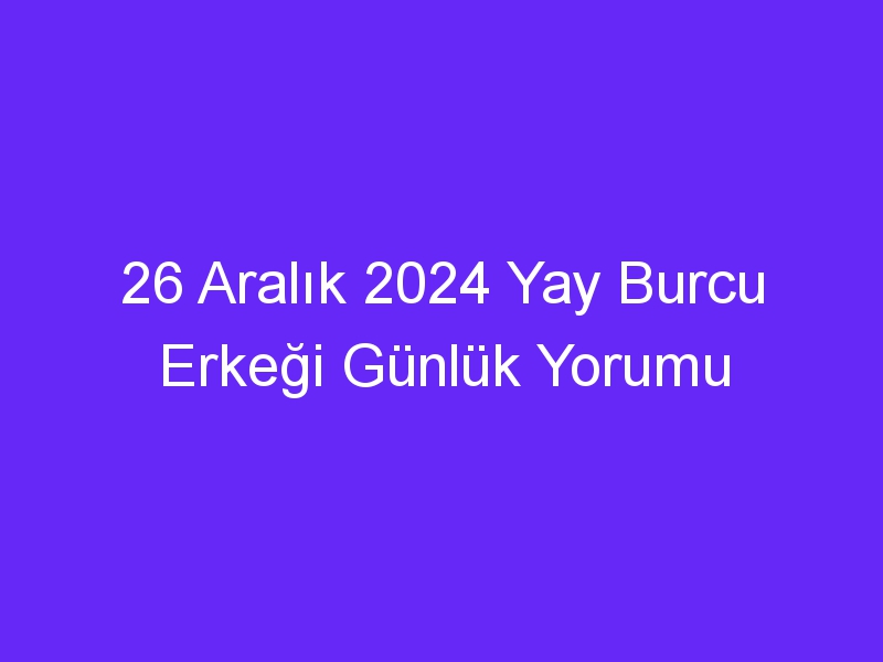 26 Aralık 2024 Yay Burcu Erkeği Günlük Yorumu