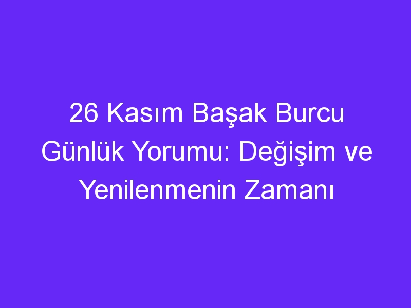 26 kasim basak burcu gunluk yorumu degisim ve yenilenmenin zamani 1093