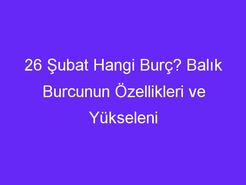 26 Şubat Hangi Burç? Balık Burcunun Özellikleri ve Yükseleni