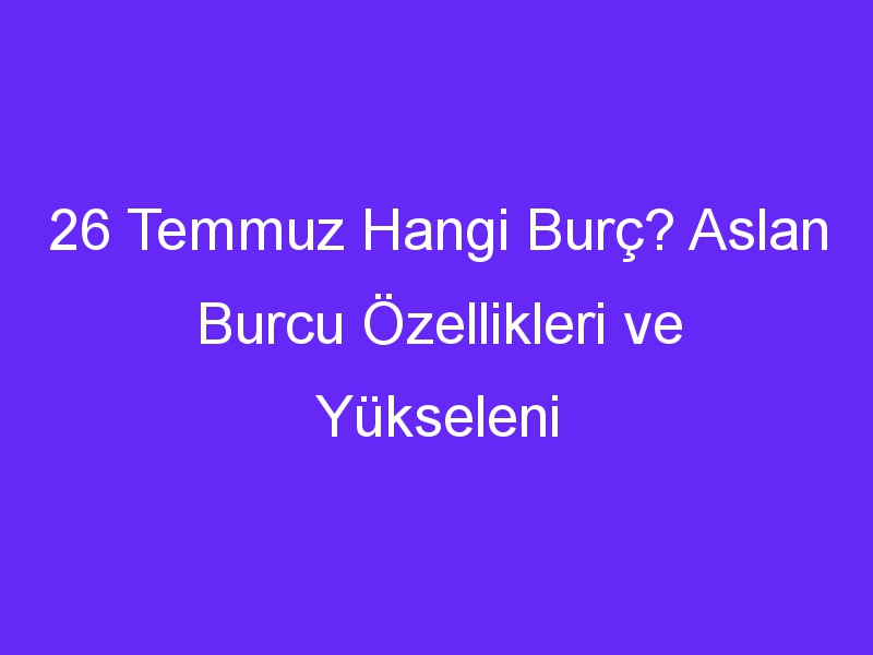 26 Temmuz Hangi Burç? Aslan Burcu Özellikleri ve Yükseleni