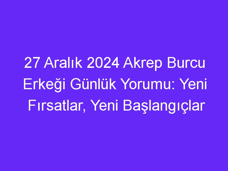 27 Aralık 2024 Akrep Burcu Erkeği Günlük Yorumu: Yeni Fırsatlar, Yeni Başlangıçlar