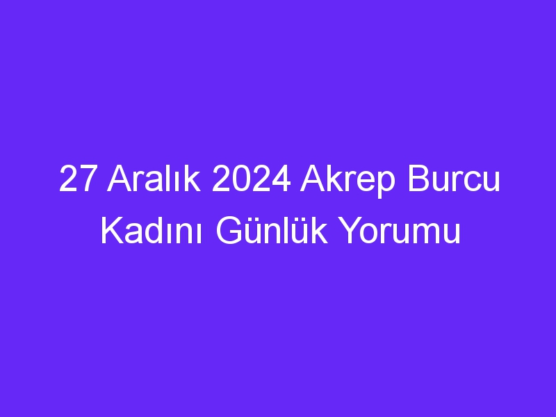 27 Aralık 2024 Akrep Burcu Kadını Günlük Yorumu