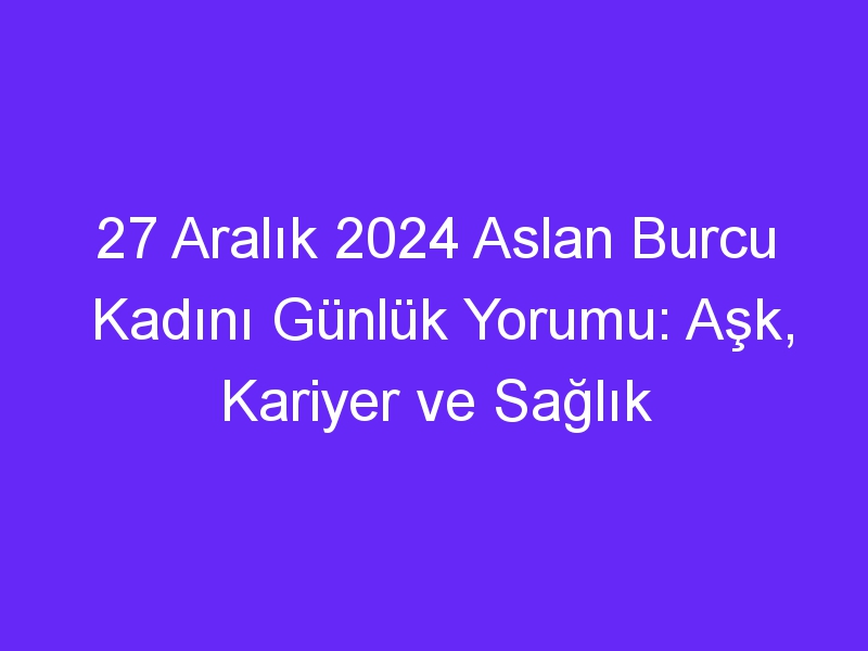 27 Aralık 2024 Aslan Burcu Kadını Günlük Yorumu: Aşk, Kariyer ve Sağlık