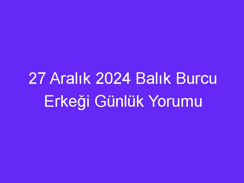 27 Aralık 2024 Balık Burcu Erkeği Günlük Yorumu