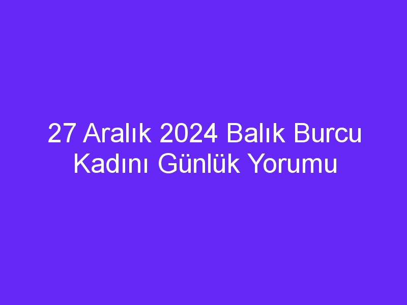 27 Aralık 2024 Balık Burcu Kadını Günlük Yorumu