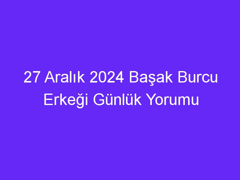 27 Aralık 2024 Başak Burcu Erkeği Günlük Yorumu