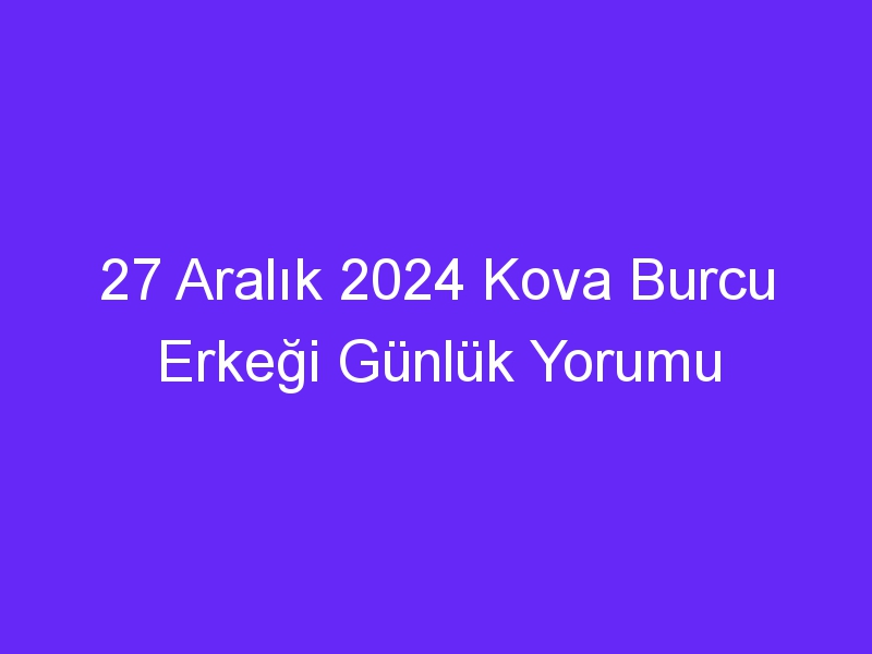 27 Aralık 2024 Kova Burcu Erkeği Günlük Yorumu