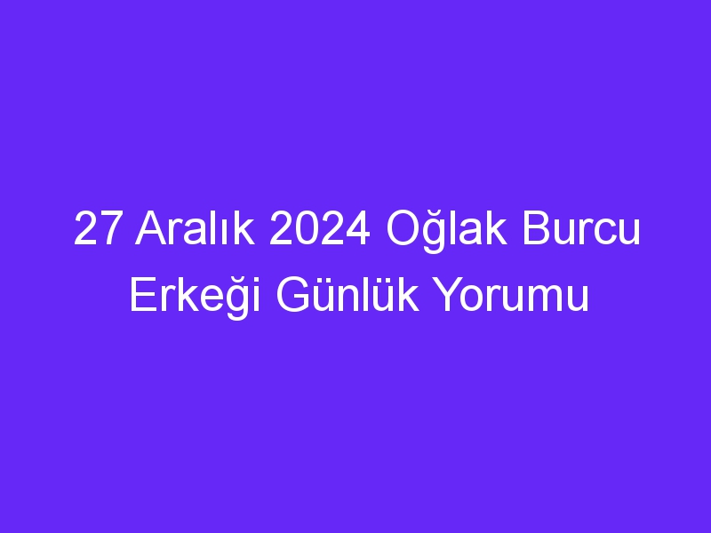 27 Aralık 2024 Oğlak Burcu Erkeği Günlük Yorumu