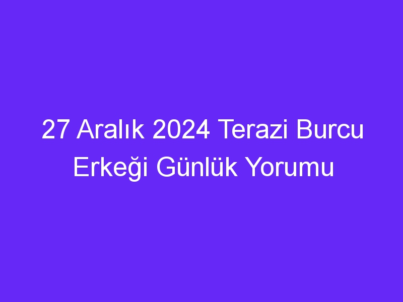 27 Aralık 2024 Terazi Burcu Erkeği Günlük Yorumu