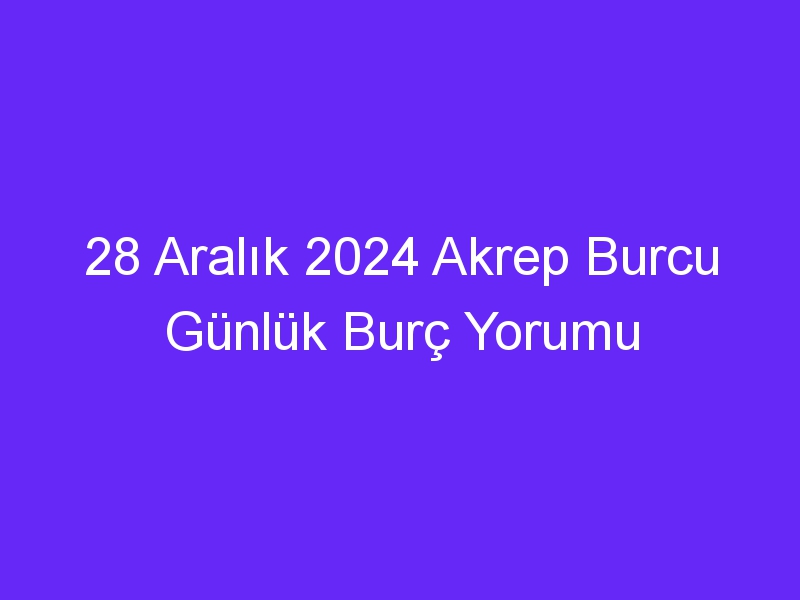 28 Aralık 2024 Akrep Burcu Günlük Burç Yorumu