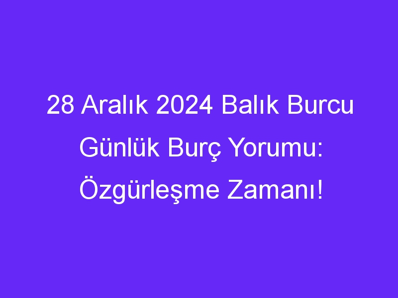 28 Aralık 2024 Balık Burcu Günlük Burç Yorumu: Özgürleşme Zamanı!