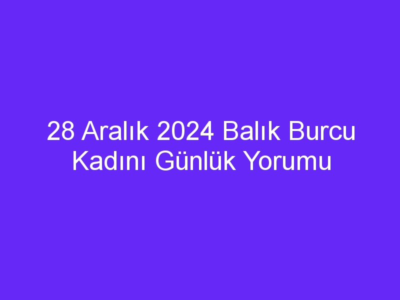 28 Aralık 2024 Balık Burcu Kadını Günlük Yorumu