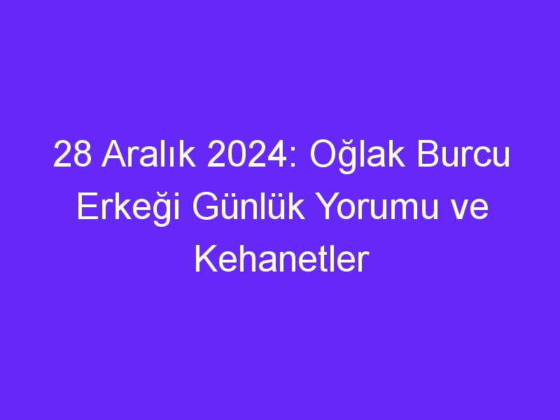 28 Aralık 2024: Oğlak Burcu Erkeği Günlük Yorumu ve Kehanetler