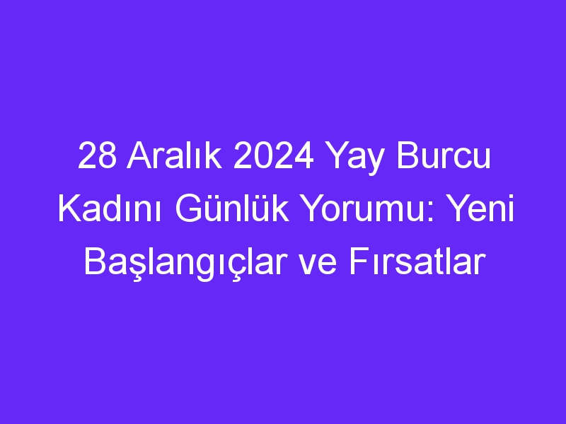 28 Aralık 2024 Yay Burcu Kadını Günlük Yorumu: Yeni Başlangıçlar ve Fırsatlar