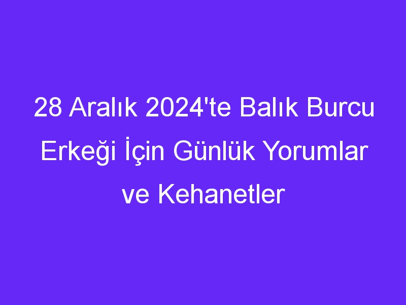 28 Aralık 2024'te Balık Burcu Erkeği İçin Günlük Yorumlar ve Kehanetler