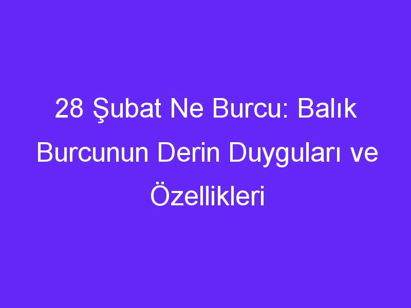 28 Şubat Ne Burcu: Balık Burcunun Derin Duyguları ve Özellikleri