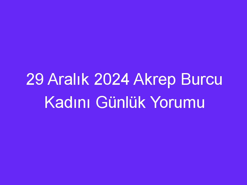 29 Aralık 2024 Akrep Burcu Kadını Günlük Yorumu