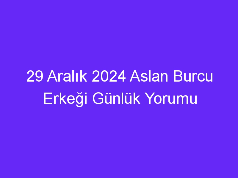 29 Aralık 2024 Aslan Burcu Erkeği Günlük Yorumu