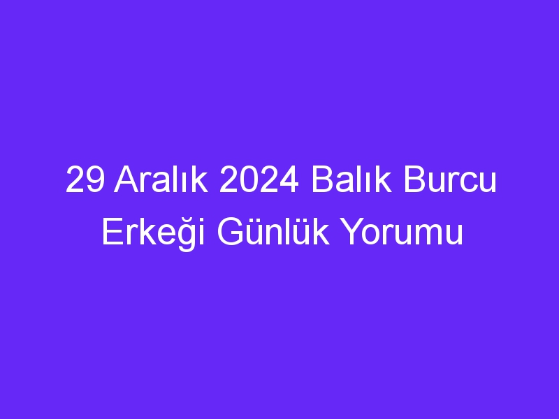 29 Aralık 2024 Balık Burcu Erkeği Günlük Yorumu