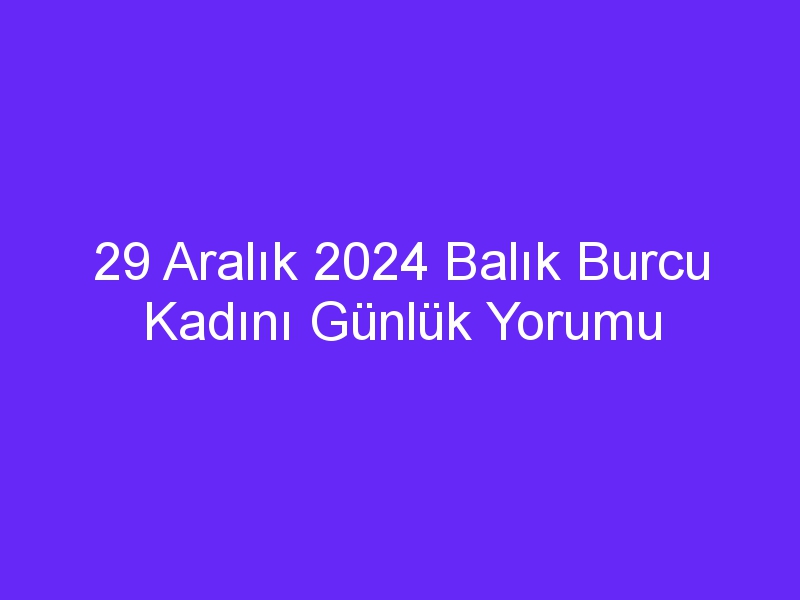 29 Aralık 2024 Balık Burcu Kadını Günlük Yorumu