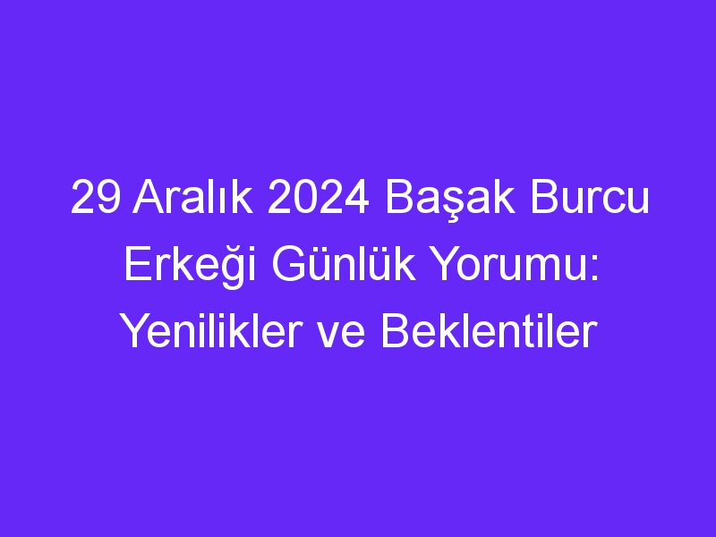 29 Aralık 2024 Başak Burcu Erkeği Günlük Yorumu: Yenilikler ve Beklentiler