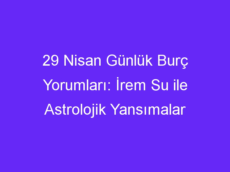 29 Nisan Günlük Burç Yorumları: İrem Su ile Astrolojik Yansımalar