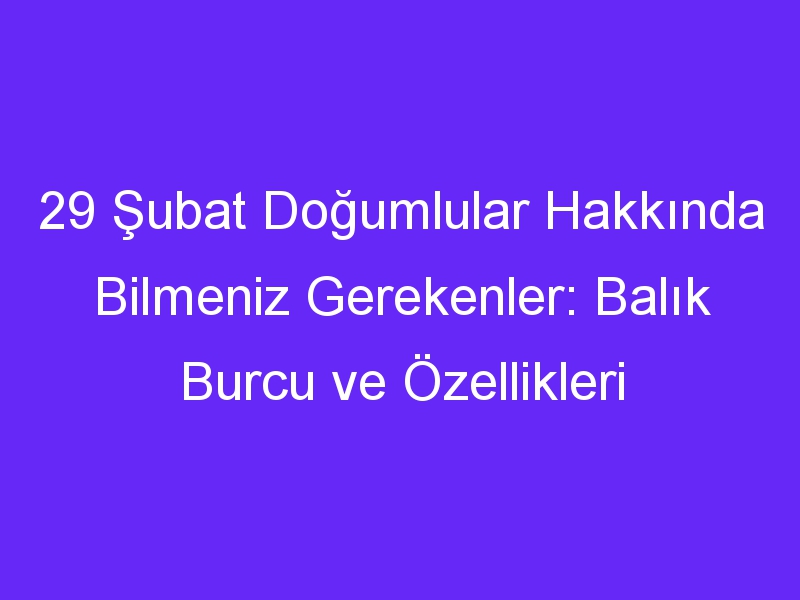 29 Şubat Doğumlular Hakkında Bilmeniz Gerekenler: Balık Burcu ve Özellikleri