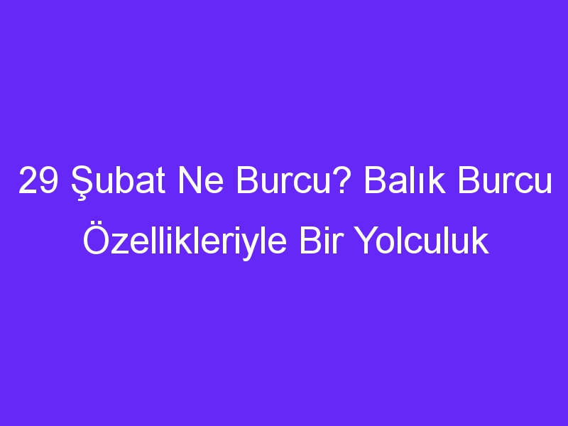 29 Şubat Ne Burcu? Balık Burcu Özellikleriyle Bir Yolculuk