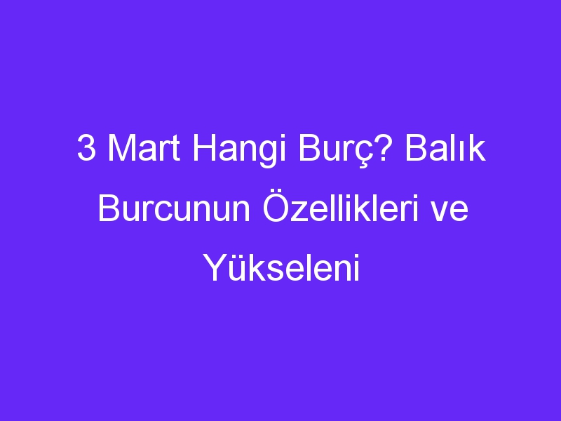 3 Mart Hangi Burç? Balık Burcunun Özellikleri ve Yükseleni