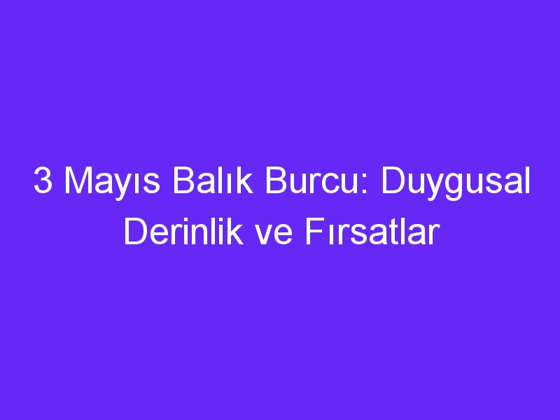 3 Mayıs Balık Burcu: Duygusal Derinlik ve Fırsatlar