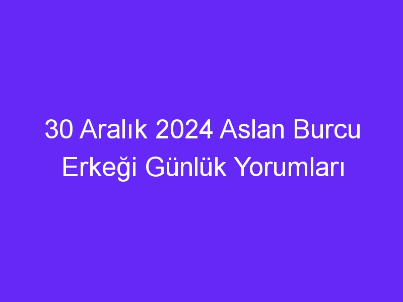 30 Aralık 2024 Aslan Burcu Erkeği Günlük Yorumları