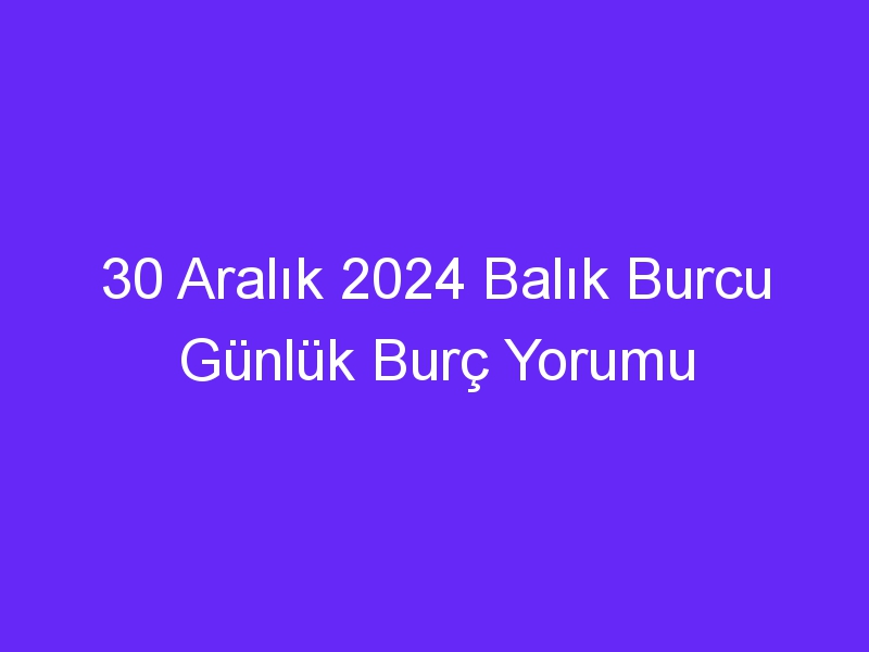 30 Aralık 2024 Balık Burcu Günlük Burç Yorumu