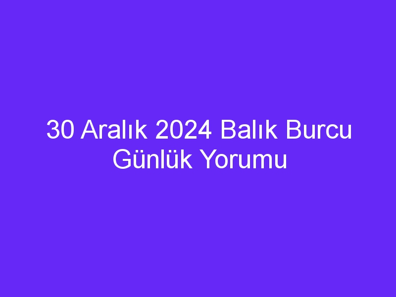 30 Aralık 2024 Balık Burcu Günlük Yorumu