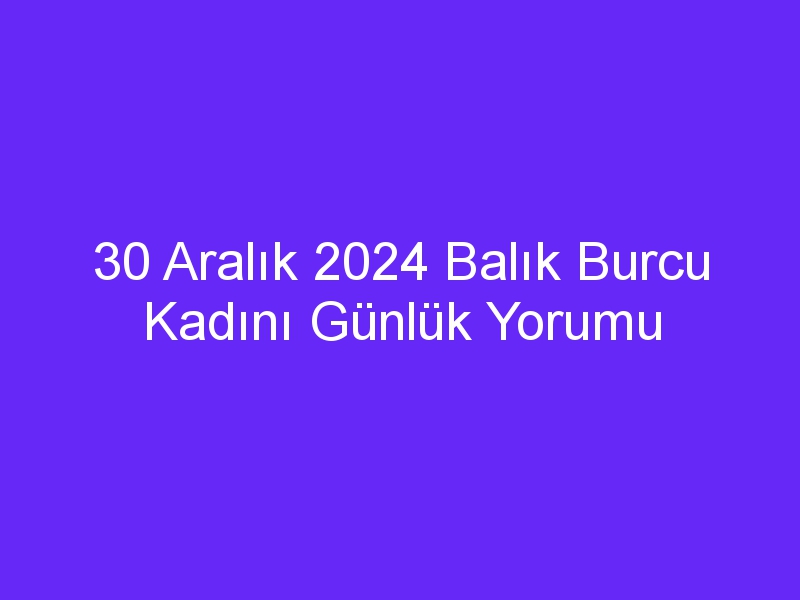 30 Aralık 2024 Balık Burcu Kadını Günlük Yorumu