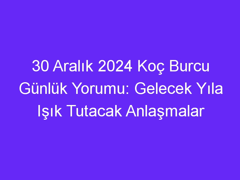 30 Aralık 2024 Koç Burcu Günlük Yorumu: Gelecek Yıla Işık Tutacak Anlaşmalar