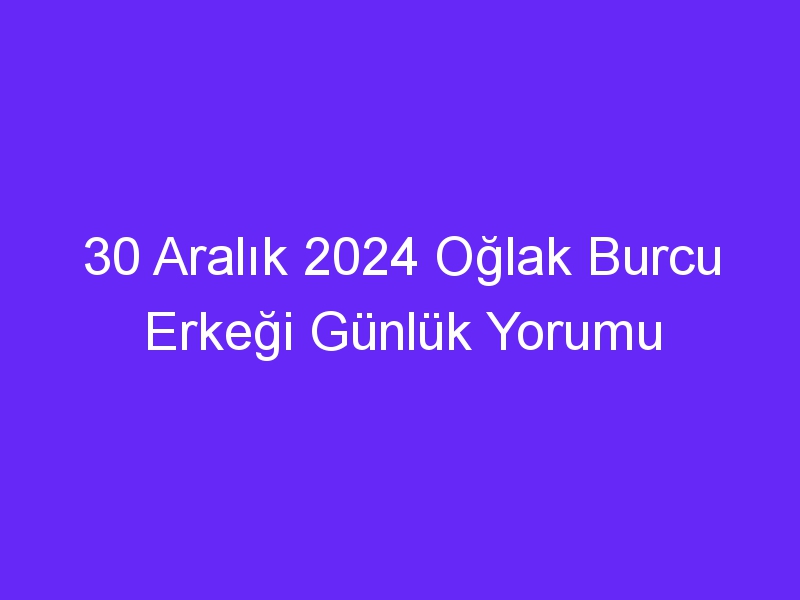 30 Aralık 2024 Oğlak Burcu Erkeği Günlük Yorumu