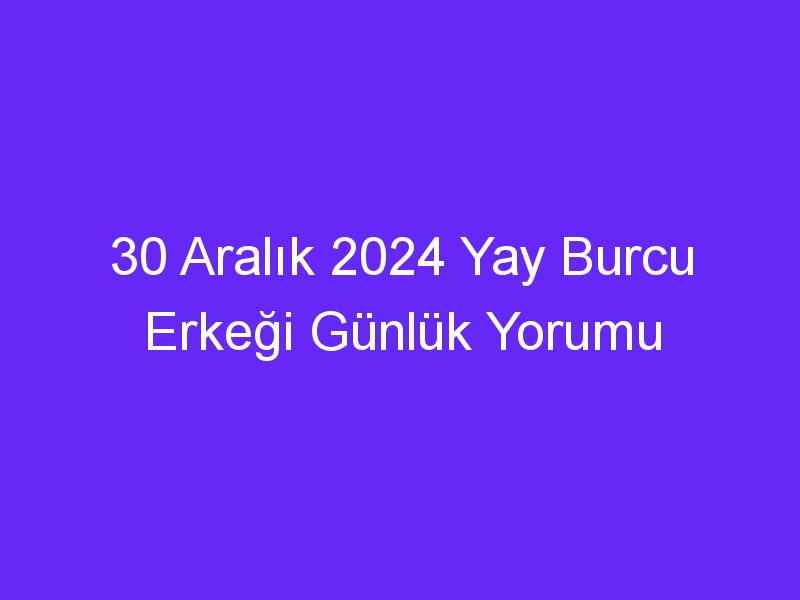 30 Aralık 2024 Yay Burcu Erkeği Günlük Yorumu