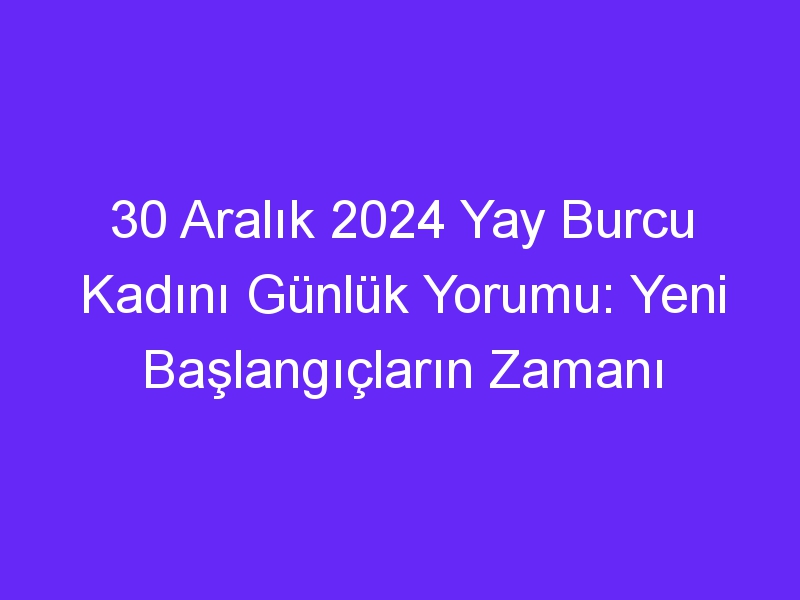 30 Aralık 2024 Yay Burcu Kadını Günlük Yorumu: Yeni Başlangıçların Zamanı