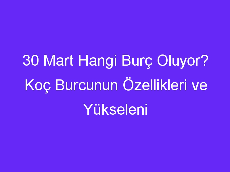 30 Mart Hangi Burç Oluyor? Koç Burcunun Özellikleri ve Yükseleni