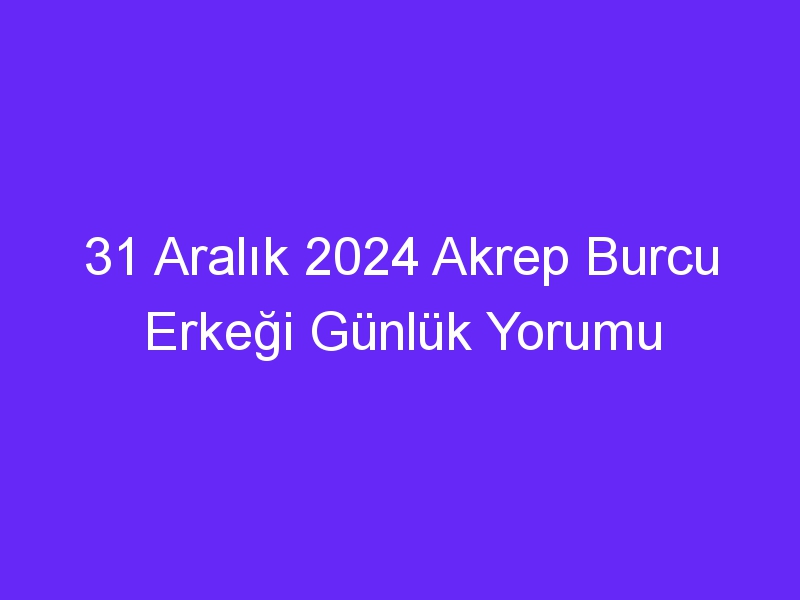 31 Aralık 2024 Akrep Burcu Erkeği Günlük Yorumu