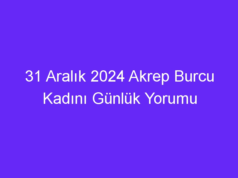 31 Aralık 2024 Akrep Burcu Kadını Günlük Yorumu