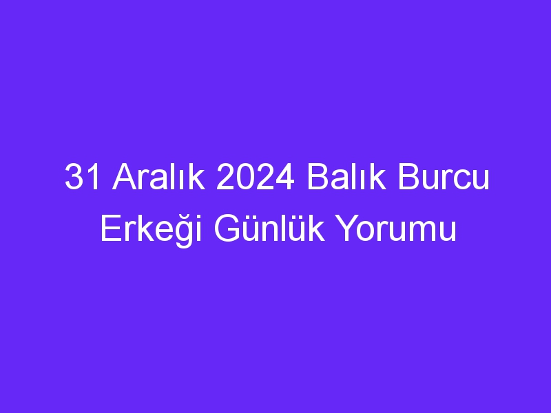 31 Aralık 2024 Balık Burcu Erkeği Günlük Yorumu