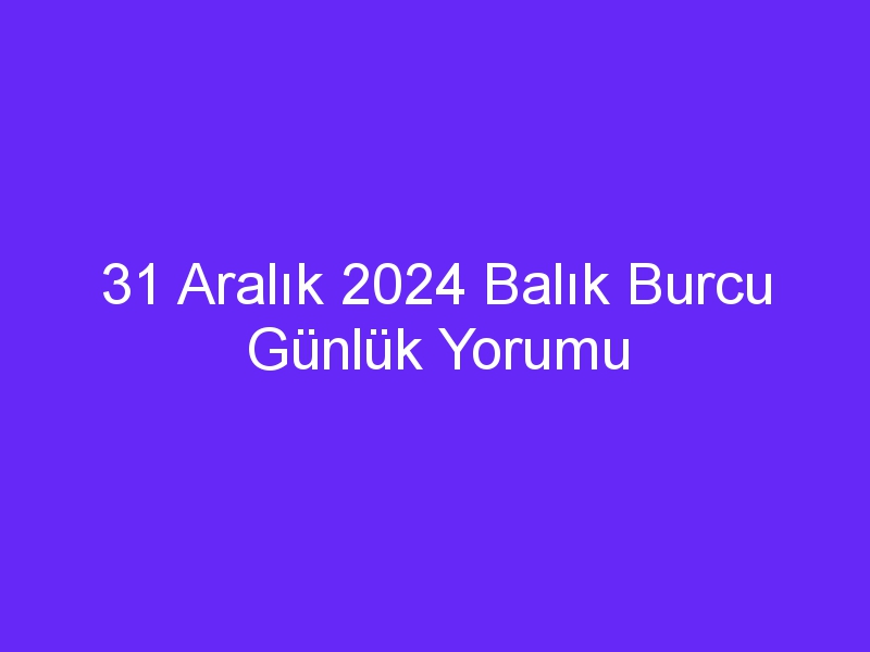 31 Aralık 2024 Balık Burcu Günlük Yorumu