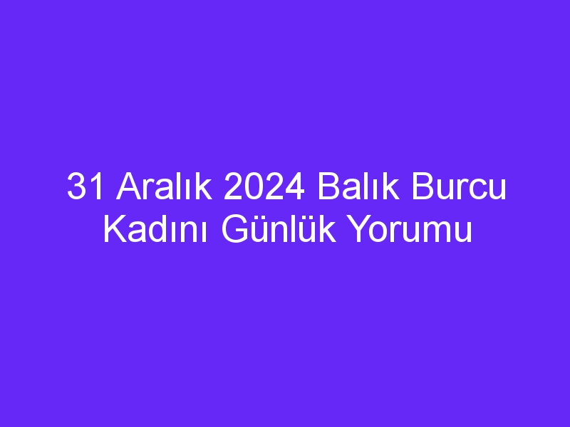 31 Aralık 2024 Balık Burcu Kadını Günlük Yorumu