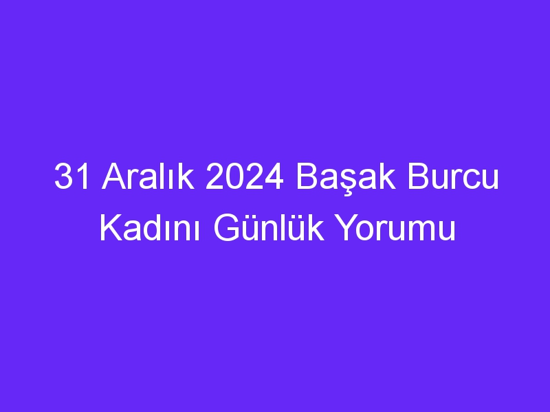 31 Aralık 2024 Başak Burcu Kadını Günlük Yorumu