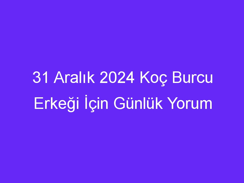 31 Aralık 2024 Koç Burcu Erkeği İçin Günlük Yorum