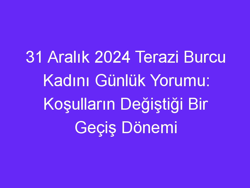 31 Aralık 2024 Terazi Burcu Kadını Günlük Yorumu: Koşulların Değiştiği Bir Geçiş Dönemi