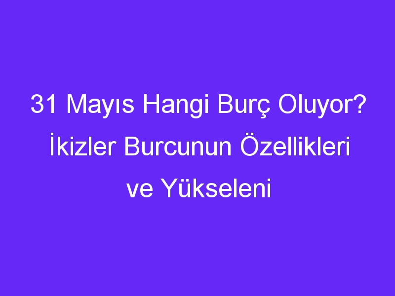 31 Mayıs Hangi Burç Oluyor? İkizler Burcunun Özellikleri ve Yükseleni