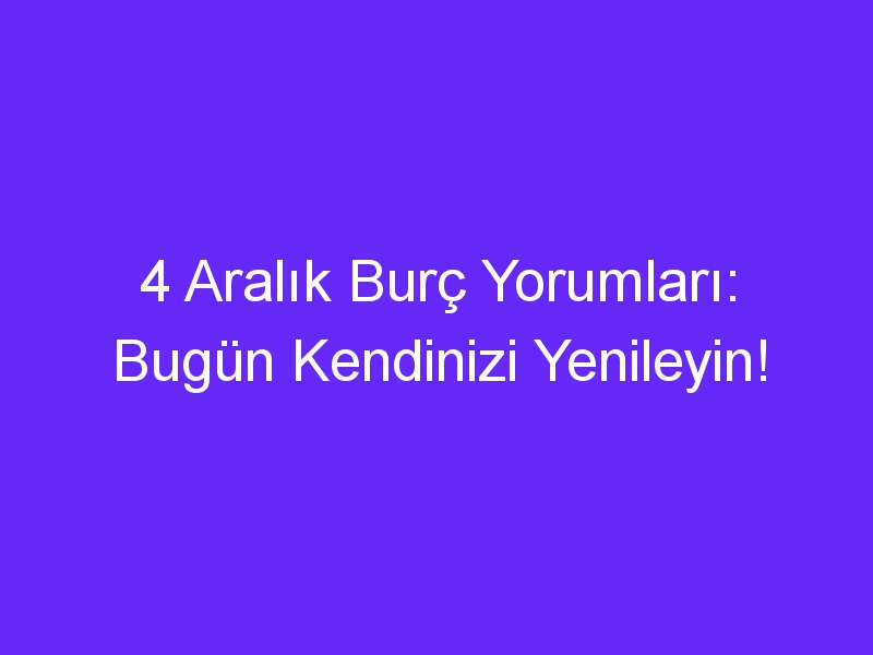 4 Aralık Burç Yorumları: Bugün Kendinizi Yenileyin!