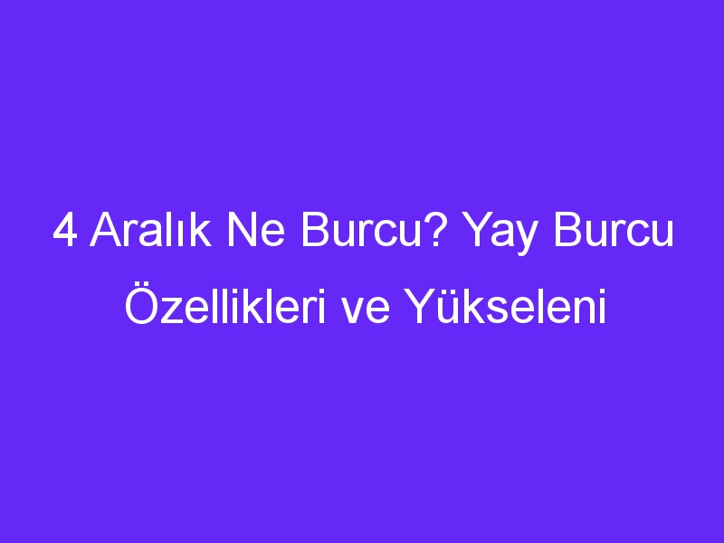 4 Aralık Ne Burcu? Yay Burcu Özellikleri ve Yükseleni